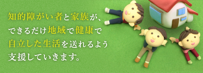 知的障がい者と家族が、できるだけ地域で健康で自立した生活を送れるよう支援していきます。